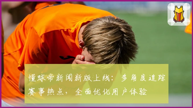 懂球帝新闻新版上线：多角度追踪赛事热点，全面优化用户体验