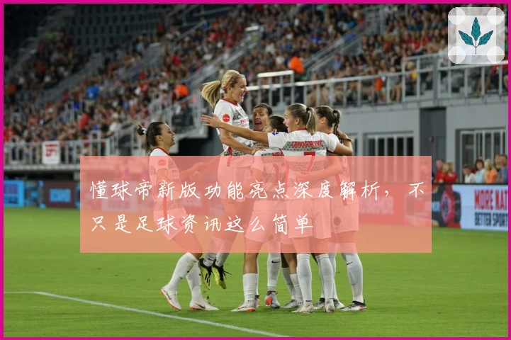 懂球帝新版功能亮点深度解析，不只是足球资讯这么简单