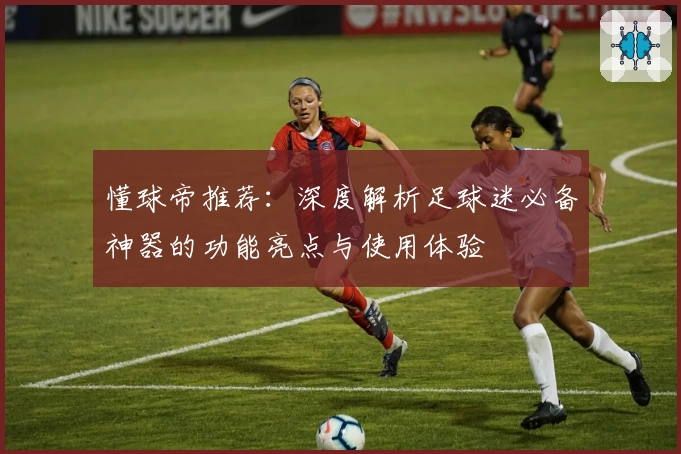 懂球帝推荐：深度解析足球迷必备神器的功能亮点与使用体验