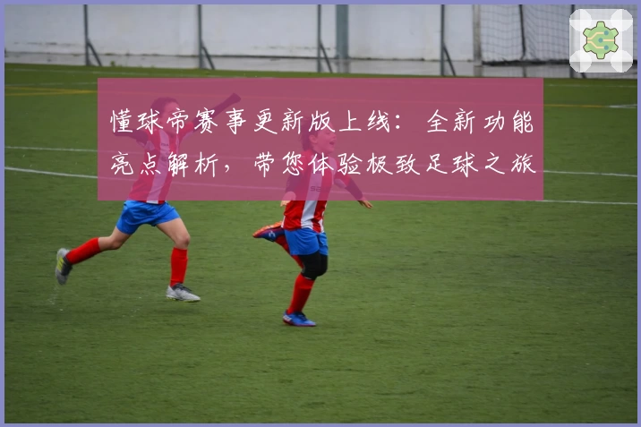懂球帝赛事更新版上线：全新功能亮点解析，带您体验极致足球之旅