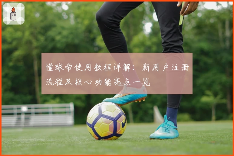 懂球帝使用教程详解：新用户注册流程及核心功能亮点一览