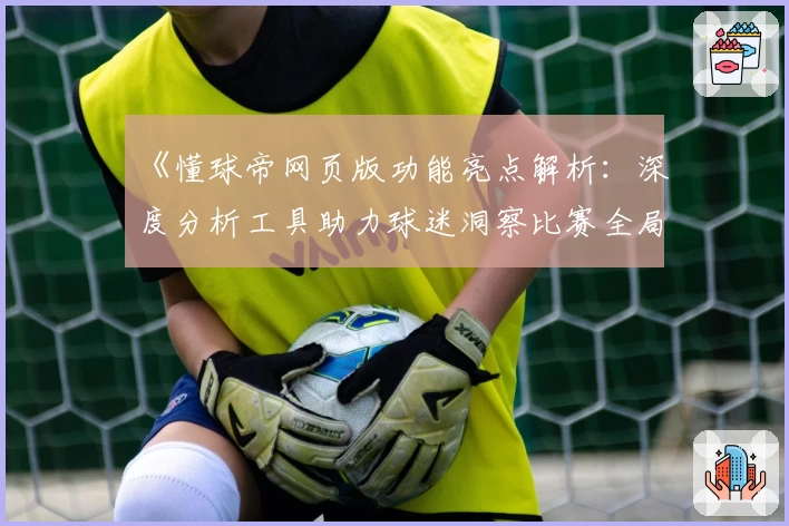 《懂球帝网页版功能亮点解析:深度分析工具助力球迷洞察比赛全局》