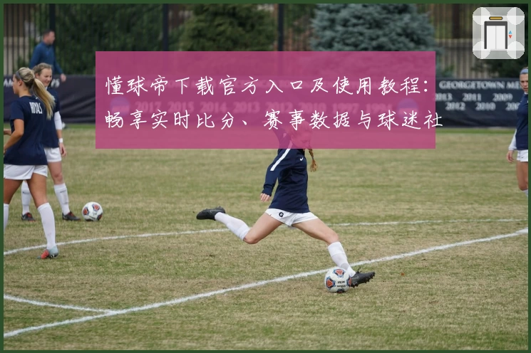 懂球帝下载官方入口及使用教程：畅享实时比分、赛事数据与球迷社区互动新体验