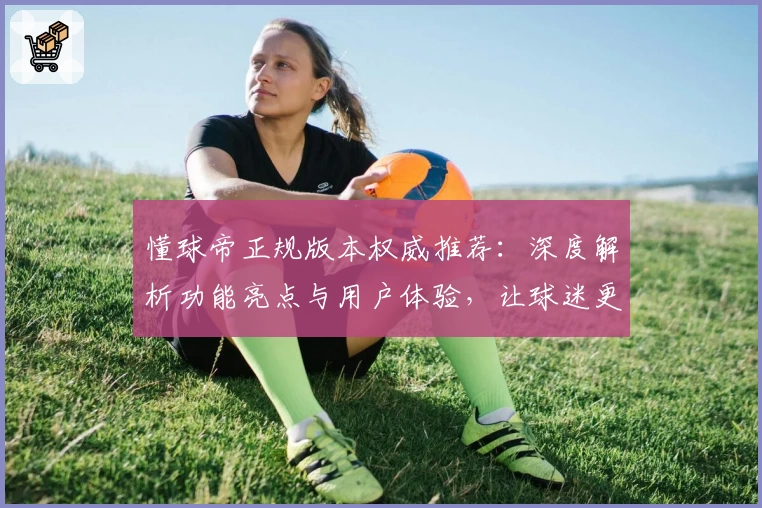 懂球帝正规版本权威推荐：深度解析功能亮点与用户体验，让球迷更懂足球