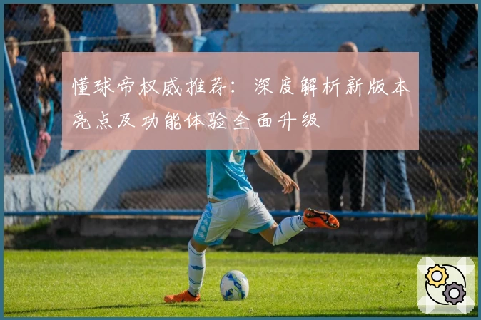 懂球帝权威推荐：深度解析新版本亮点及功能体验全面升级