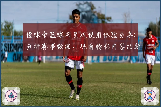懂球帝篮球网页版使用体验分享：分析赛事数据、观看精彩内容的新选择