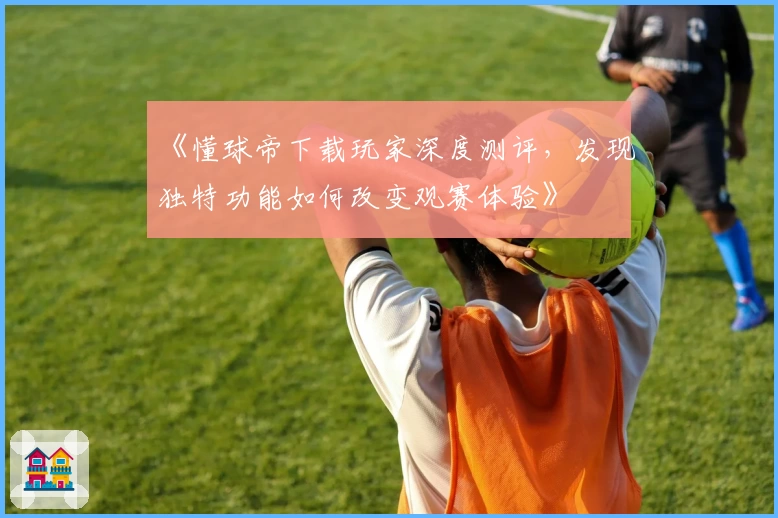 《懂球帝下载玩家深度测评,发现独特功能如何改变观赛体验》