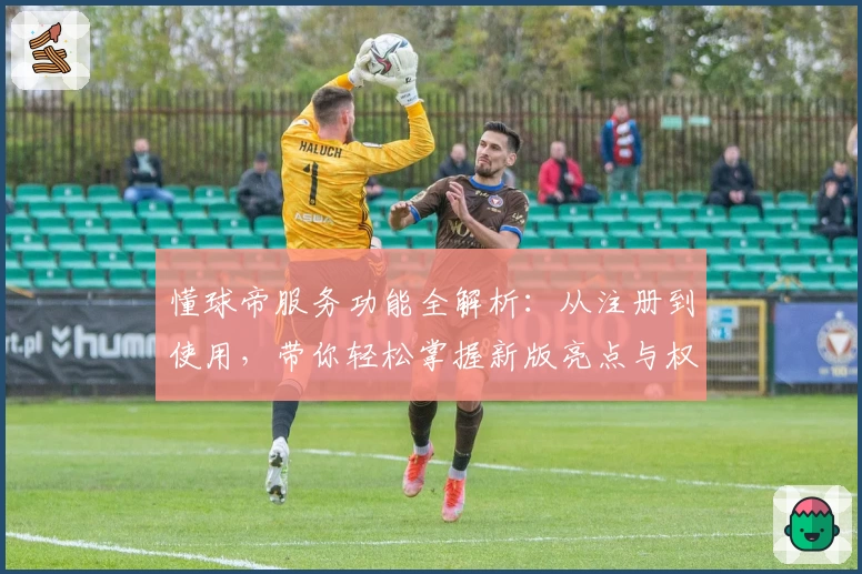 懂球帝服务功能全解析：从注册到使用，带你轻松掌握新版亮点与权威推荐