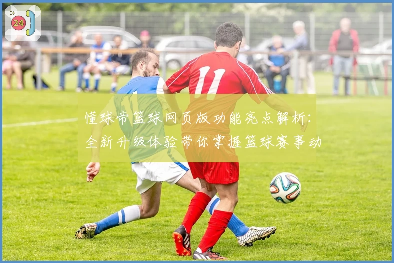 懂球帝篮球网页版功能亮点解析：全新升级体验带你掌握篮球赛事动态