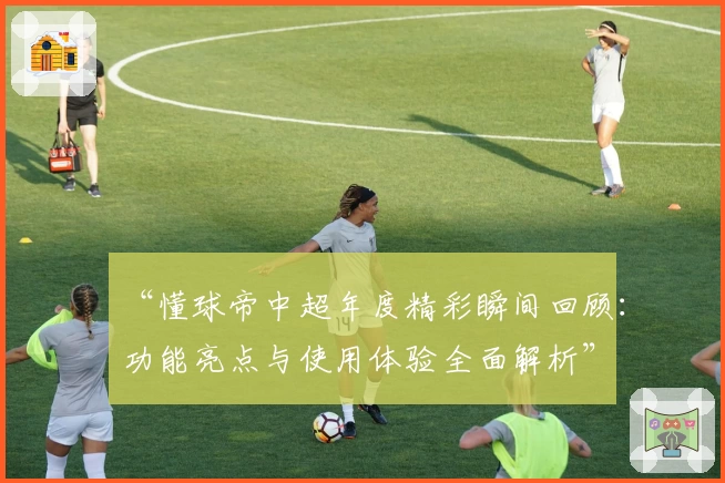“懂球帝中超年度精彩瞬间回顾：功能亮点与使用体验全面解析”