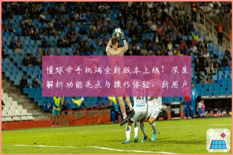 懂球帝手机端全新版本上线!深度解析功能亮点与操作体验,新用户必备指南