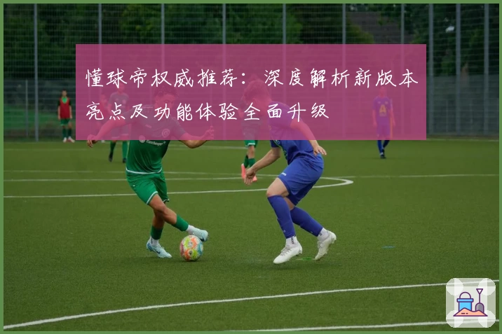 懂球帝权威推荐：深度解析新版本亮点及功能体验全面升级