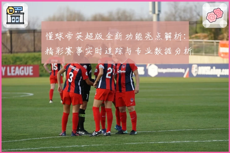懂球帝英超版全新功能亮点解析：精彩赛事实时追踪与专业数据分析体验