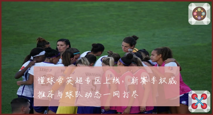 懂球帝英超专区上线，新赛季权威推荐与球队动态一网打尽