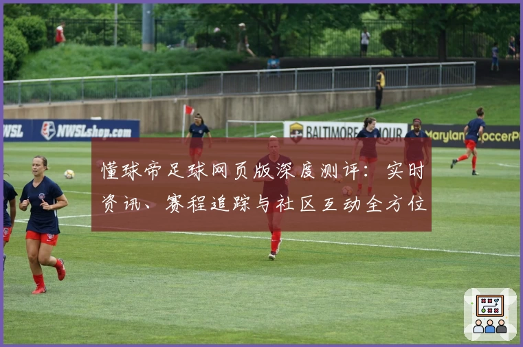 懂球帝足球网页版深度测评：实时资讯、赛程追踪与社区互动全方位体验