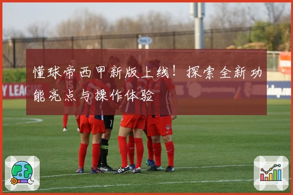 懂球帝西甲新版上线！探索全新功能亮点与操作体验