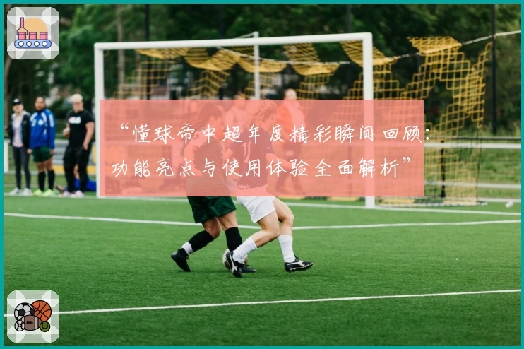 “懂球帝中超年度精彩瞬间回顾：功能亮点与使用体验全面解析”